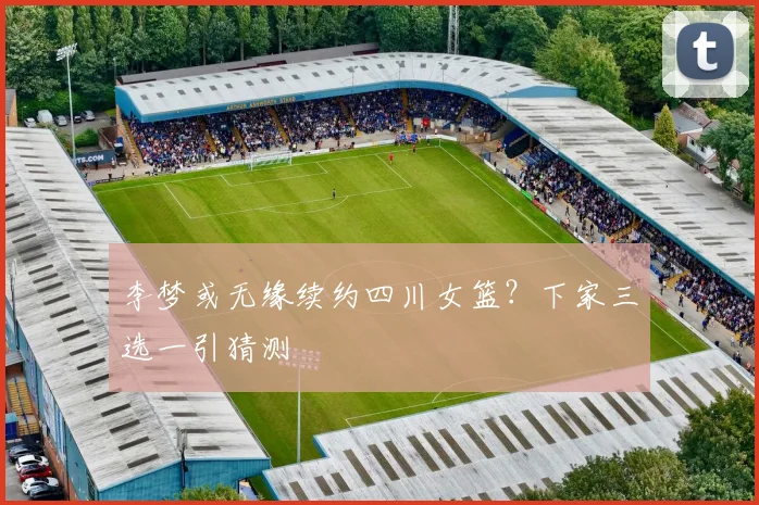 李梦或无缘续约四川女篮？下家三选一引猜测