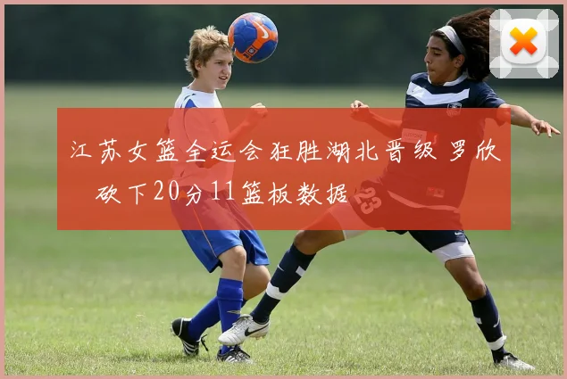 江苏女篮全运会狂胜湖北晋级 罗欣棫砍下20分11篮板数据