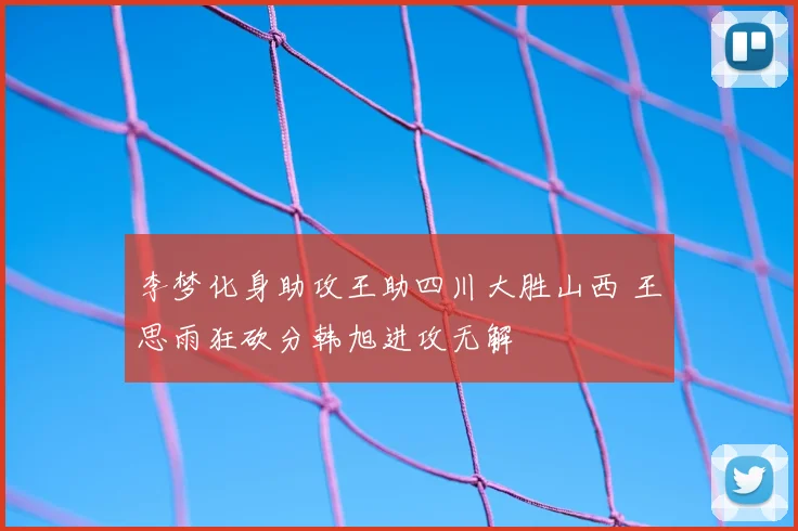 李梦化身助攻王助四川大胜山西 王思雨狂砍分韩旭进攻无解